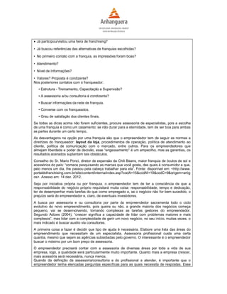  Já participou/visitou uma feira de franchising?

• Já buscou referências das alternativas de franquias escolhidas?

• No primeiro contato com a franquia, as impressões foram boas?

• Atendimento?

• Nível de Informações?

• Valores? Proposta é condizente?
Nos posteriores contatos com o franqueador:
   • Estrutura - Treinamento, Capacitação e Supervisão?
   • A assessoria e/ou consultoria é condizente?
   • Buscar informações da rede de franquia.
   • Converse com os franqueados.
   • Grau de satisfação dos clientes finais.
Se todas as dicas acima não forem suficientes, procure assessoria de especialistas, pois a escolha
de uma franquia é como um casamento: se não durar para a eternidade, tem de ser boa para ambas
as partes durante um certo tempo.
As desvantagens na opção por uma franquia são que o empreendedor tem de seguir as normas e
diretrizes do franqueador: layout da loja, procedimentos de operação, política de atendimento ao
cliente, política de comunicação com o mercado, entre outros. Para os empreendedores que
almejam liberdade e poder de decisão, esse “engessamento” é um empecilho, mas as garantias, os
resultados acenados suplantam tais obstáculos.
Conselho do Sr. Mario Ponci, diretor de expansão da Chili Beans, maior franquia de óculos de sol e
acessórios do país: “comece pesquisando as marcas que você gosta, das quais é consumidor e que,
pelo menos um dia, lhe passou pela cabeça trabalhar para ela”. Fonte: disponível em: <http://www.
portaldofranchising.com.br/site/content/interna/index.asp?codA=15&codAf=19&codC=9&origem=artig
os>. Acesso em: 14 dez. 2012.
Seja por iniciativa própria ou por franquia, o empreendedor tem de ter a consciência de que a
responsabilidade do negócio próprio requisitará muita coisa: responsabilidade, tempo e dedicação,
ter de desempenhar mais tarefas do que como empregado e, se o negócio não for bem sucedido, o
prejuízo será do empreendedor e, claro, de eventuais investidores.
A busca por assessoria e ou consultoria por parte do empreendedor sacramenta todo o ciclo
evolutivo do novo empreendimento, pois queira ou não, a grande maioria dos negócios começa
pequeno, vai se desenvolvendo, tornando complexas as tarefas gestores do empreendedor.
Segundo Adizes (2004), “crescer significa a capacidade de lidar com problemas maiores e mais
complexos”, mas lidar com a complexidade de gerir um novo negócio, no seu início, muitas vezes, o
mais indicado é buscar auxilio via consultores.
A primeira coisa a fazer é decidir que tipo de ajuda é necessária. Elabore uma lista das áreas do
empreendimento que necessitam de um especialista. Assessoria profissional custa uma certa
quantia, mesmo que sejam as agências subsidiadas pelo governo. O interessante é o empreendedor
buscar o máximo por um bom preço de assessoria.
O empreendedor precisará contar com a assessoria de diversas áreas por toda a vida de sua
empresa, logo, a qualidade será particularmente muito importante. Quanto mais a empresa crescer,
mais acessória será necessária, nunca menos.
Quando da definição da assessoria/consultoria e do profissional a atender, é importante que o
empreendedor tenha elencadas perguntas específicas para as quais necessita de respostas. Esse
 