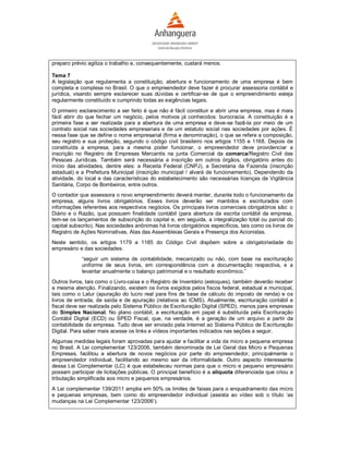 preparo prévio agiliza o trabalho e, consequentemente, custará menos.

Tema 7
A legislação que regulamenta a constituição, abertura e funcionamento de uma empresa é bem
completa e complexa no Brasil. O que o empreendedor deve fazer é procurar assessoria contábil e
jurídica, visando sempre esclarecer suas dúvidas e certificar-se de que o empreendimento esteja
regularmente constituído e cumprindo todas as exigências legais.
O primeiro esclarecimento a ser feito é que não é fácil constituir e abrir uma empresa, mas é mais
fácil abrir do que fechar um negócio, pelos motivos já conhecidos: burocracia. A constituição é a
primeira fase a ser realizada para a abertura de uma empresa e deve-se fazê-la por meio de um
contrato social nas sociedades empresariais e de um estatuto social nas sociedades por ações. É
nessa fase que se define o nome empresarial (firma e denominação), o que se refere a composição,
seu registro e sua proteção, segundo o código civil brasileiro nos artigos 1155 e 1168. Depois de
constituída a empresa, para a mesma poder funcionar, o empreendedor deve providenciar a
inscrição no Registro de Empresas Mercantis na junta Comercial da comarca/Registro Civil das
Pessoas Jurídicas. Também será necessária a inscrição em outros órgãos, obrigatório antes do
início das atividades, dentre eles: a Receita Federal (CNPJ), a Secretaria da Fazenda (inscrição
estadual) e a Prefeitura Municipal (inscrição municipal / alvará de funcionamento). Dependendo da
atividade, do local e das características do estabelecimento são necessárias licenças da Vigilância
Sanitária, Corpo de Bombeiros, entre outros.
O contador que assessora o novo empreendimento deverá manter, durante todo o funcionamento da
empresa, alguns livros obrigatórios. Esses livros deverão ser mantidos e escriturados com
informações referentes aos respectivos negócios. Os principais livros comerciais obrigatórios são: o
Diário e o Razão, que possuem finalidade contábil (para abertura da escrita contábil da empresa,
tem-se os lançamentos de subscrição do capital e, em seguida, a integralização total ou parcial do
capital subscrito). Nas sociedades anônimas há livros obrigatórios específicos, tais como os livros de
Registro de Ações Nominativas, Atas das Assembleias Gerais e Presença dos Acionistas.
Neste sentido, os artigos 1179 a 1185 do Código Civil dispõem sobre a obrigatoriedade do
empresário e das sociedades:
            “seguir um sistema de contabilidade, mecanizado ou não, com base na escrituração
            uniforme de seus livros, em correspondência com a documentação respectiva, e a
            levantar anualmente o balanço patrimonial e o resultado econômico.”
Outros livros, tais como o Livro-caixa e o Registro de Inventário (estoques), também deverão receber
a mesma atenção. Finalizando, existem os livros exigidos pelos fiscos federal, estadual e municipal,
tais como o Lalur (apuração do lucro real para fins de base de cálculo do imposto de renda) e os
livros de entrada, de saída e de apuração (relativos ao ICMS). Atualmente, escrituração contábil e
fiscal deve ser realizada pelo Sistema Público de Escrituração Digital (SPED), menos para empresas
do Simples Nacional. No plano contábil, a escrituração em papel é substituída pela Escrituração
Contábil Digital (ECD) ou SPED Fiscal, que, na verdade, é a geração de um arquivo a partir da
contabilidade da empresa. Tudo deve ser enviado pela Internet ao Sistema Público de Escrituração
Digital. Para saber mais acesse os links e vídeos importantes indicados nas seções a seguir.
Algumas medidas legais foram aprovadas para ajudar e facilitar a vida da micro e pequena empresa
no Brasil. A Lei complementar 123/2006, também denominada de Lei Geral das Micro e Pequenas
Empresas, facilitou a abertura de novos negócios por parte do empreendedor, principalmente o
empreendedor individual, facilitando ao mesmo sair da informalidade. Outro aspecto interessante
dessa Lei Complementar (LC) é que estabeleceu normas para que o micro e pequeno empresário
possam participar de licitações públicas. O principal benefício é a alíquota diferenciada que criou a
tributação simplificada aos micro e pequenos empresários.
A Lei complementar 139/2011 amplia em 50% os limites de faixas para o enquadramento das micro
e pequenas empresas, bem como do empreendedor individual (assista ao vídeo sob o título ‘as
mudanças na Lei Complementar 123/2006’).
 
