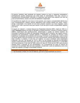 O governo brasileiro está facilitando de maneira incisiva os micro e pequenos empresários,
principalmente aqueles profissionais que ainda estão na informalidade. Para eles, criou-se o
enquadramento (empreendedor individual) e o tratamento está sendo muito especial, por meio de
Leis Complementares, visando uma série de facilidades à legalização.
A importância do registro de uma marca é muito grande, pois imagine o empreendedor abrindo seu
novo empreendimento, fazendo esforços gigantescos para levantar adiante seu sonho, cresce,
atinge a maturidade e de repente vê uma outra empresa copiando sua marca (logotipo, cores,
layout), enfim, tudo o que levou anos para maturar. É por isso que é crucial o empreendedor registrar
sua marca.
A respeito de “patente”, o Instituto Nacional da Propriedade Industrial (INPI), criado em 1970, é o
órgão (autarquia federal) vinculado ao Ministério do Desenvolvimento, Indústria e Comércio Exterior
(MDIC), responsável pelo aperfeiçoamento, disseminação e gestão do sistema brasileiro de
concessão e garantia de direitos de propriedade intelectual para a indústria, que registra marcas,
programas de computadores, concede patentes e averbações de contratos de franquia e das
específicas modalidades de transferência de tecnologia. No atual mundo globalizado, esses direitos
se tornam fatores críticos de sucesso a um país e sua economia, abrindo suas portas à pesquisa de
base científica e produtiva. O país tem um histórico um pouco turbulento sobre propriedade
intelectual, visto que, nas décadas de 1970 e 1980 a Lei de proteção ao Mercado de Informática
atrasou o desenvolvimento nessa área, bem como a Lei de Propriedade Industrial (Lei n. 9.279/1996)
só foi sancionada em 14 de maio de 1996 e entrou em vigor em 15 de maio de 1997, após intensos
debates sobre a extensão de sua aplicabilidade e as consequências em todos os setores da
economia e da sociedade. Mas tudo isso é passado e, atualmente, o país se estabeleceu como uma
nação que respeita e privilegia a propriedade industrial.

PERGUNTA DESAFIADORA REFERENTE AO TEMA DA AULA
1 - Na Sociedade Limitada, em caso de falência, qual será a responsabilidade dos sócios?
 