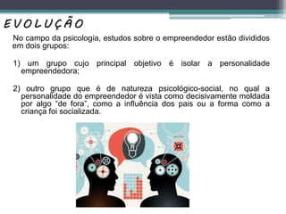 No campo da psicologia, estudos sobre o empreendedor estão divididos
em dois grupos:
1) um grupo cujo principal objetivo é isolar a personalidade
empreendedora;
2) outro grupo que é de natureza psicológico-social, no qual a
personalidade do empreendedor é vista como decisivamente moldada
por algo “de fora”, como a inﬂuência dos pais ou a forma como a
criança foi socializada.
E V O L U Ç Ã O
 