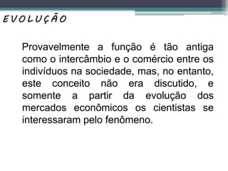 Provavelmente a função é tão antiga
como o intercâmbio e o comércio entre os
indivíduos na sociedade, mas, no entanto,
este conceito não era discutido, e
somente a partir da evolução dos
mercados econômicos os cientistas se
interessaram pelo fenômeno.
E V O L U Ç Ã O
 