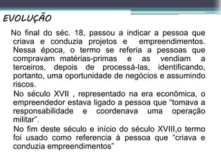 No final do séc. 18, passou a indicar a pessoa que
criava e conduzia projetos e empreendimentos.
Nessa época, o termo se referia a pessoas que
compravam matérias-primas e as vendiam a
terceiros, depois de processá-las, identificando,
portanto, uma oportunidade de negócios e assumindo
riscos.
No século XVII , representado na era econômica, o
empreendedor estava ligado a pessoa que “tomava a
responsabilidade e coordenava uma operação
militar”.
No fim deste século e início do século XVIII,o termo
foi usado como referencia à pessoa que “criava e
conduzia empreendimentos”
EVOLUÇÃO
 