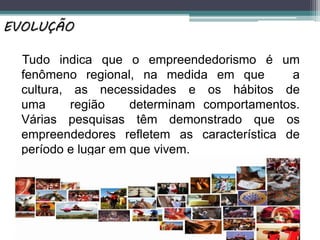 Tudo indica que o empreendedorismo é um
fenômeno regional, na medida em que a
cultura, as necessidades e os hábitos de
uma região determinam comportamentos.
Várias pesquisas têm demonstrado que os
empreendedores refletem as característica de
período e lugar em que vivem.
EVOLUÇÃO
 