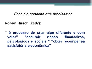 Esse é o conceito que precisamos...
Robert Hirsch (2007):
“ é processo de criar algo diferente e com
valor” “assumir riscos financeiros,
psicológicos e sociais “ “obter recompensa
satisfatória e econômica”
 