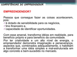 EMPREENDENDOR?
Pessoa que consegue fazer as coisas acontecerem,
pois:
é dotado de sensibilidade para os negócios,
tino financeiro e,
capacidade de identificar oportunidades.
Com esse arsenal, transforma idéias em realidade, para
benefício próprio e para benefício da comunidade.
Por ter criatividade e um alto nível de energia, o
empreendedor demonstra imaginação e perseverança,
aspectos que, combinados adequadamente, o habilitam
a transformar uma idéia simples e mal-estruturada em
algo concreto e bem-sucedido no mercado.
COMPETÊNCIAS DO EMPREENDEDOR
 