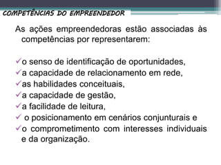 As ações empreendedoras estão associadas às
competências por representarem:
o senso de identificação de oportunidades,
a capacidade de relacionamento em rede,
as habilidades conceituais,
a capacidade de gestão,
a facilidade de leitura,
 o posicionamento em cenários conjunturais e
o comprometimento com interesses individuais
e da organização.
COMPETÊNCIAS DO EMPREENDEDOR
 