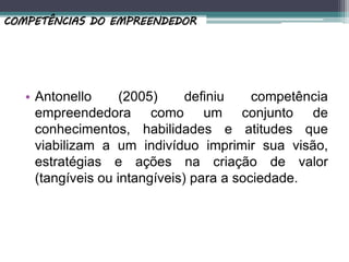 • Antonello (2005) definiu competência
empreendedora como um conjunto de
conhecimentos, habilidades e atitudes que
viabilizam a um indivíduo imprimir sua visão,
estratégias e ações na criação de valor
(tangíveis ou intangíveis) para a sociedade.
COMPETÊNCIAS DO EMPREENDEDOR
 