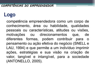 Logo
competência empreendedora como um corpo de
conhecimento, área ou habilidade, qualidades
pessoais ou características, atitudes ou visões,
motivações ou direcionamentos que, de
diferentes formas, podem contribuir para o
pensamento ou ação efetiva do negócio (SNELL e
LAU, 1994) e que permite a um indivíduo imprimir
ações, estratégias e sua visão na criação de
valor, tangível e intangível, para a sociedade
(ANTONELLO, 2005).
COMPETÊNCIAS DO EMPREENDEDOR
 