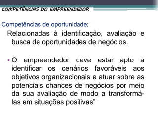 Competências de oportunidade;
Relacionadas à identificação, avaliação e
busca de oportunidades de negócios.
• O empreendedor deve estar apto a
identificar os cenários favoráveis aos
objetivos organizacionais e atuar sobre as
potenciais chances de negócios por meio
da sua avaliação de modo a transformá-
las em situações positivas”
COMPETÊNCIAS DO EMPREENDEDOR
 