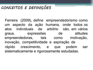 Ferreira (2009), define empreendedorismo como
um aspecto da ação humana, onde todos os
atos individuais de arbítrio são, em vários
graus, expressões de atitudes
empreendedoras, tais como motivação,
inovação, competitividade e aspiração de
rápido crescimento, e que podem ser
sistematicamente e rigorosamente estudadas.
CONCEITOS E DEFINIÇÕES
 