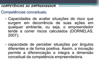 Competências conceituais;
• Capacidades de avaliar situações de risco que
surgem em decorrência de suas ações em
qualquer ambiente, ou seja, o empreendedor
tende a correr riscos calculados (DORNELAS,
2007);
• capacidade de perceber situações por ângulos
diferentes e de forma positiva. Assim, a inovação
permite a diferenciação e integra a dimensão
conceitual da competência empreendedora.
COMPETÊNCIAS DO EMPREENDEDOR
 