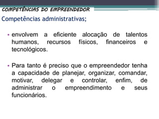 Competências administrativas;
• envolvem a eficiente alocação de talentos
humanos, recursos físicos, financeiros e
tecnológicos.
• Para tanto é preciso que o empreendedor tenha
a capacidade de planejar, organizar, comandar,
motivar, delegar e controlar, enfim, de
administrar o empreendimento e seus
funcionários.
COMPETÊNCIAS DO EMPREENDEDOR
 