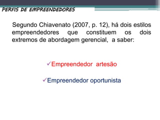 Segundo Chiavenato (2007, p. 12), há dois estilos
empreendedores que constituem os dois
extremos de abordagem gerencial, a saber:
Empreendedor artesão
Empreendedor oportunista
PERFIS DE EMPREENDEDORES
 