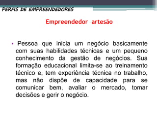 Empreendedor artesão
• Pessoa que inicia um negócio basicamente
com suas habilidades técnicas e um pequeno
conhecimento da gestão de negócios. Sua
formação educacional limita-se ao treinamento
técnico e, tem experiência técnica no trabalho,
mas não dispõe de capacidade para se
comunicar bem, avaliar o mercado, tomar
decisões e gerir o negócio.
PERFIS DE EMPREENDEDORES
 