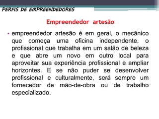 • empreendedor artesão é em geral, o mecânico
que começa uma oficina independente, o
profissional que trabalha em um salão de beleza
e que abre um novo em outro local para
aproveitar sua experiência profissional e ampliar
horizontes. E se não puder se desenvolver
profissional e culturalmente, será sempre um
fornecedor de mão-de-obra ou de trabalho
especializado.
PERFIS DE EMPREENDEDORES
Empreendedor artesão
 