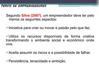 Segundo Silva (2007), um empreendedor deve ter pelo
menos os seguintes aspectos:
Iniciativa para criar ou inovar e paixão pelo que faz.
Utiliza os recursos disponíveis de forma criativa
transformando o ambiente social e econômico onde
vive.
Aceita assumir os riscos e a possibilidade de falhar.
Persistência, tenacidade e ambição.
PERFIS DE EMPREENDEDORES
 