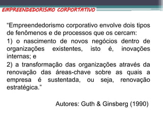 “Empreendedorismo corporativo envolve dois tipos
de fenômenos e de processos que os cercam:
1) o nascimento de novos negócios dentro de
organizações existentes, isto é, inovações
internas; e
2) a transformação das organizações através da
renovação das áreas-chave sobre as quais a
empresa é sustentada, ou seja, renovação
estratégica.”
Autores: Guth & Ginsberg (1990)
EMPREENDEDORISMO CORPORTATIVO
 