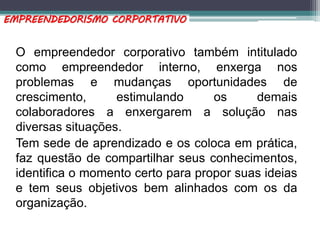 O empreendedor corporativo também intitulado
como empreendedor interno, enxerga nos
problemas e mudanças oportunidades de
crescimento, estimulando os demais
colaboradores a enxergarem a solução nas
diversas situações.
Tem sede de aprendizado e os coloca em prática,
faz questão de compartilhar seus conhecimentos,
identifica o momento certo para propor suas ideias
e tem seus objetivos bem alinhados com os da
organização.
EMPREENDEDORISMO CORPORTATIVO
 