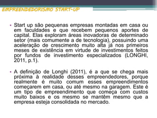 • Start up são pequenas empresas montadas em casa ou
em faculdades e que recebem pequenos aportes de
capital. Elas exploram áreas inovadoras de determinado
setor (mais comumente a de tecnologia), possuindo uma
aceleração de crescimento muito alta já nos primeiros
meses de existência em virtude de investimentos feitos
por fundos de investimento especializados (LONGHI,
2011, p.1).
• A definição de Longhi (2011), é a que se chega mais
próxima à realidade desses empreendedores, porque
realmente é muito comum esses empreendimentos
começarem em casa, ou até mesmo na garagem. Este é
um tipo de empreendimento que começa com custos
muito baixos e os mesmo se mantêm mesmo que a
empresa esteja consolidada no mercado.
EMPREENDEDORISMO START-UP
 