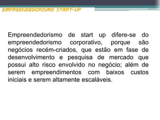 Empreendedorismo de start up difere-se do
empreendedorismo corporativo, porque são
negócios recém-criados, que estão em fase de
desenvolvimento e pesquisa de mercado que
possui alto risco envolvido no negócio; além de
serem empreendimentos com baixos custos
iniciais e serem altamente escaláveis.
EMPREENDEDORISMO START-UP
 