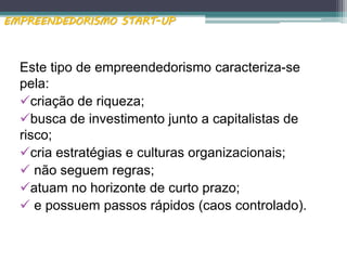 Este tipo de empreendedorismo caracteriza-se
pela:
criação de riqueza;
busca de investimento junto a capitalistas de
risco;
cria estratégias e culturas organizacionais;
 não seguem regras;
atuam no horizonte de curto prazo;
 e possuem passos rápidos (caos controlado).
EMPREENDEDORISMO START-UP
 