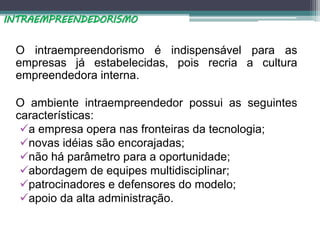 O intraempreendorismo é indispensável para as
empresas já estabelecidas, pois recria a cultura
empreendedora interna.
O ambiente intraempreendedor possui as seguintes
características:
a empresa opera nas fronteiras da tecnologia;
novas idéias são encorajadas;
não há parâmetro para a oportunidade;
abordagem de equipes multidisciplinar;
patrocinadores e defensores do modelo;
apoio da alta administração.
INTRAEMPREENDEDORISMO
 
