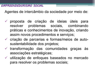 Agentes de intercâmbio da sociedade por meio de:
 proposta de criação de ideias úteis para
resolver problemas sociais, combinando
práticas e conhecimentos de inovação, criando
assim novos procedimentos e serviços;
 criação de parcerias e formas/meios de auto-
sustentabilidade dos projetos;
 transformação das comunidades graças às
associações estratégicas;
 utilização de enfoques baseados no mercado
para resolver os problemas sociais;
EMPREENDEDORISMO SOCIAL
 