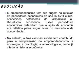 • O empreendedorismo tem sua origem na reﬂexão
de pensadores econômicos do século XVIII e XIX,
conhecidos defensores do laissazfaire ou
liberalismo econômico. Esses pensadores
econômicos defendiam que a ação da economia
era reﬂetida pelas forças livres do mercado e da
concorrência.
• No entanto, outras ciências sociais têm contribuído
para a compreensão do empreendedorismo: a
sociologia, a psicologia, a antropologia e, como já
citado, a história econômica.
E V O L U Ç Ã O
 