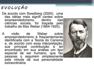 De acordo com Swedberg (2000), uma
das idéias mais signiﬁ cantes sobre
empreendedorismo, dentro das
ciências sociais, foi traçada pelo
trabalho de Max Weber (1864-1920).
A visão de Weber sobre
empreendedorismo é freqüentemente
identiﬁcada com a Teoria do Carisma
e, de acordo com essa interpretação,
sua principal contribuição é ter
encontrado em sua análise um tipo
especial de ser humano, que faz
pessoas o seguirem simplesmente
pela virtude de sua personalidade
extraordinária.
E V O L U Ç Ã O
 