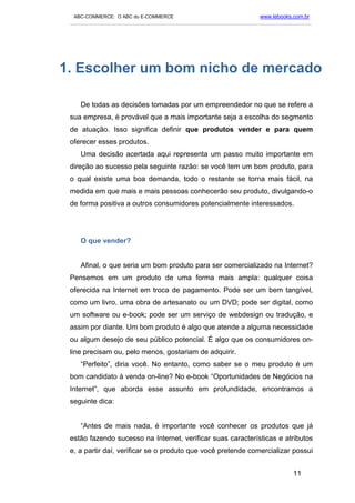 ABC-COMMERCE: O ABC do E-COMMERCE                                      www.lebooks.com.br
 ___________________________________________________________________________________________




1. Escolher um bom nicho de mercado

    De todas as decisões tomadas por um empreendedor no que se refere a
 sua empresa, é provável que a mais importante seja a escolha do segmento
 de atuação. Isso significa definir que produtos vender e para quem
 oferecer esses produtos.
    Uma decisão acertada aqui representa um passo muito importante em
 direção ao sucesso pela seguinte razão: se você tem um bom produto, para
 o qual existe uma boa demanda, todo o restante se torna mais fácil, na
 medida em que mais e mais pessoas conhecerão seu produto, divulgando-o
 de forma positiva a outros consumidores potencialmente interessados.




    O que vender?


    Afinal, o que seria um bom produto para ser comercializado na Internet?
 Pensemos em um produto de uma forma mais ampla: qualquer coisa
 oferecida na Internet em troca de pagamento. Pode ser um bem tangível,
 como um livro, uma obra de artesanato ou um DVD; pode ser digital, como
 um software ou e-book; pode ser um serviço de webdesign ou tradução, e
 assim por diante. Um bom produto é algo que atende a alguma necessidade
 ou algum desejo de seu público potencial. É algo que os consumidores on-
 line precisam ou, pelo menos, gostariam de adquirir.
    “Perfeito”, diria você. No entanto, como saber se o meu produto é um
 bom candidato à venda on-line? No e-book “Oportunidades de Negócios na
 Internet”, que aborda esse assunto em profundidade, encontramos a
 seguinte dica:


    “Antes de mais nada, é importante você conhecer os produtos que já
 estão fazendo sucesso na Internet, verificar suas características e atributos
 e, a partir daí, verificar se o produto que você pretende comercializar possui


                                                                                     11
 