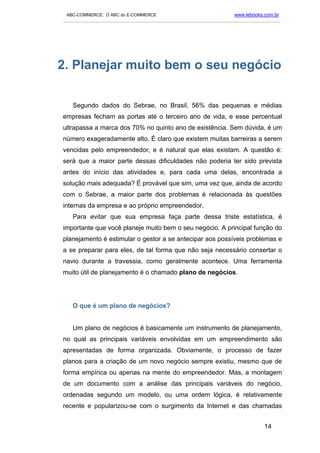 ABC-COMMERCE: O ABC do E-COMMERCE                                      www.lebooks.com.br
___________________________________________________________________________________________




2. Planejar muito bem o seu negócio

   Segundo dados do Sebrae, no Brasil, 56% das pequenas e médias
empresas fecham as portas até o terceiro ano de vida, e esse percentual
ultrapassa a marca dos 70% no quinto ano de existência. Sem dúvida, é um
número exageradamente alto. É claro que existem muitas barreiras a serem
vencidas pelo empreendedor, e é natural que elas existam. A questão é:
será que a maior parte dessas dificuldades não poderia ter sido prevista
antes do início das atividades e, para cada uma delas, encontrada a
solução mais adequada? É provável que sim, uma vez que, ainda de acordo
com o Sebrae, a maior parte dos problemas é relacionada às questões
internas da empresa e ao próprio empreendedor.
   Para evitar que sua empresa faça parte dessa triste estatística, é
importante que você planeje muito bem o seu negócio. A principal função do
planejamento é estimular o gestor a se antecipar aos possíveis problemas e
a se preparar para eles, de tal forma que não seja necessário consertar o
navio durante a travessia, como geralmente acontece. Uma ferramenta
muito útil de planejamento é o chamado plano de negócios.




   O que é um plano de negócios?


   Um plano de negócios é basicamente um instrumento de planejamento,
no qual as principais variáveis envolvidas em um empreendimento são
apresentadas de forma organizada. Obviamente, o processo de fazer
planos para a criação de um novo negócio sempre existiu, mesmo que de
forma empírica ou apenas na mente do empreendedor. Mas, a montagem
de um documento com a análise das principais variáveis do negócio,
ordenadas segundo um modelo, ou uma ordem lógica, é relativamente
recente e popularizou-se com o surgimento da Internet e das chamadas


                                                                                    14
 