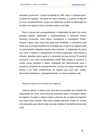 ABC-COMMERCE: O ABC do E-COMMERCE                                      www.lebooks.com.br
___________________________________________________________________________________________




empresas “ponto-com”, a partir da década de 1990. Hoje, o “business plan”,
ou plano de negócios, faz parte de nosso cotidiano, e, quando se fala em
um novo empreendimento, quase que fatalmente se fala na elaboração de
um plano de negócios como o primeiro passo a ser dado.


   Para a maioria dos empreendedores, a elaboração do plano tem como
principal objetivo apresentar o empreendimento a possíveis futuros
parceiros comerciais, como sócios, incubadoras e investidores. Porém,
embora o plano sirva muito bem para essa finalidade, é importante você
saber que o principal benefício da montagem de um plano de negócios está
no conhecimento adquirido durante esse processo. A elaboração do plano
nos induz a realizar o planejamento de forma organizada, estimulando a
reflexão. Questões como: quem é o comprador de meu produto? É possível
produzi-lo a um custo comercialmente viável? Meu projeto é lucrativo? e
muitas outras questões a serem analisadas são determinantes para o
sucesso ou fracasso do empreendimento. A busca por essas respostas vai
levá-lo a um maior conhecimento do negócio que você quer montar,
diminuindo incertezas e, conseqüentemente, os riscos inerentes a ele.




   Estrutura típica de um plano de negócios


   Pode-se pensar no plano como uma série de questões que deverão ser
respondidas por você, como forma de prepará-lo para a montagem efetiva
do negócio. O quadro a seguir mostra a estrutura de um plano de negócios
que segue esse conceito. Para cada questão estrutural, existe um módulo
com perguntas que cobrem cada uma das variáveis importantes associadas
a ela.




                                                                                    15
 