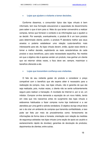 ABC-COMMERCE: O ABC do E-COMMERCE                                      www.lebooks.com.br
___________________________________________________________________________________________




   •      Lojas que ajudam o visitante a tomar decisões.


   Conforme dissemos, o consumidor típico das lojas virtuais é bem
informado, tem boa formação educacional e capacidade de discernimento
para saber o que é bom para si. Mais do que tentar convencê-lo a realizar
compras, temos que fornecer o contexto e as informações que o ajudem a
se decidir. Por exemplo, eventualmente, o produto X é um bom produto
para determinado cliente, porém, o produto Y atenderia melhor aos seus
anseios     e   poderia     estabelecer     uma      relação    custo-benefício      mais
interessante para ele. As lojas virtuais devem, então, ajudar esse cliente a
tomar a melhor decisão, explicitando as reais características de cada
produto e seus benefícios, para cada necessidade específica. Na medida
em que o objetivo não é apenas vender um produto, mas ganhar um cliente
que vai retornar várias vezes, o foco deve ser, sempre, maximizar o
benefício oferecido a ele.


   •      Lojas que transmitem confiança aos visitantes.


   O fato de seu visitante gostar do produto e considerar o preço
compatível com o benefício que ele espera obter é necessário para a
realização da compra, mas, nas lojas virtuais, não é garantia de que ela
seja realizada, pois, muitas vezes, o cliente não se sente suficientemente
seguro para realizar a transação. A novidade da Internet é, por si só, um
inibidor. Comprar on-line demanda a aquisição de um novo hábito, tendo
em vista que nós nascemos antes do surgimento das lojas virtuais e
estávamos habituados a fazer compras numa loja tradicional e a ser
atendidos por uma gentil e solícita vendedora. O objetivo da loja virtual deve
ser o de criar um ambiente de compras que transmita confiabilidade, e isso
pode ser feito por meio de procedimentos como: fornecimento de
informações de forma clara e honesta; orientação com relação às medidas
de segurança adotadas nas lojas virtuais (uma seção de apoio ao usuário e
esclarecimento rápido de dúvidas); garantias de devolução de produtos;
depoimentos de clientes; entre outras.


                                                                                    18
 