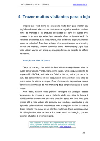 ABC-COMMERCE: O ABC do E-COMMERCE                                      www.lebooks.com.br
___________________________________________________________________________________________




4. Trazer muitos visitantes para a loja

    Imagine que você tenha se preparado muito bem para montar seu
negócio na Internet: elaborou um bom plano de negócios; escolheu um bom
nicho de mercado e os produtos adequados ao perfil do público-alvo;
colocou, no ar, uma loja virtual bem montada, eficaz na transformação de
visitantes em clientes. Está tudo perfeito, mas ainda falta algo fundamental:
trazer os visitantes! Para isso, existem diversas estratégias de marketing
on-line (via internet), também conhecido como “webmarketing”, que você
pode utilizar. Vamos ver, agora, as principais formas de geração de tráfego
na Internet.


    Inserção nos sites de busca


    Cerca de um terço das visitas às lojas virtuais é originado em sites de
busca como Google, Yahoo, MSN, entre outros. Uma pesquisa recente da
empresa DoubleClick, realizada nos Estados Unidos, indica que cerca de
50% dos consumidores on-line pesquisaram seus produtos nos sites de
busca, antes de efetivar a compra. É um número muito expressivo e mostra
por que essa estratégia de web-marketing deve ser prioritária para o lojista
virtual.
    Além disso, existem duas grandes vantagens na utilização dessas
ferramentas. A primeira é que o visitante vindo dos sites de busca é
potencialmente interessado em seus produtos, tendo em vista que, para
chegar até a loja virtual, ele procurou por produtos associados a ela
digitando palavras-chave relacionadas com o negócio. Assim, a chance
desse visitante vir a tornar-se um cliente é muito boa. Outro aspecto positivo
da utilização dos sites de busca é o baixo custo da inserção, que em
algumas situações é próximo de zero.


             Para entender a lógica de funcionamento dos sites de
             busca, aprender a otimizar seu site e multiplicar o número
             de visitantes de seu site, veja o ebook: Sites de Busca


                                                                                    20
 