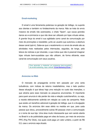 ABC-COMMERCE: O ABC do E-COMMERCE                                      www.lebooks.com.br
___________________________________________________________________________________________




   Email-marketing


   O email é uma ferramenta poderosa na geração de tráfego, no suporte
aos clientes e também no fortalecimento da marca. Não se trata do envio
massivo de emails não autorizados, o chato “Spam”, que causa grandes
danos ao e-commerce e que não deve ser utilizado por lojas virtuais sérias.
A grande força do email é sua agilidade como canal de comunicação por
meio de promoções e newsletter, junto ao usuário que autorizou a abertura
desse canal (opt-in). Sabe-se que o recebimento e o envio de emails são as
atividades mais realizadas pelos internautas, seguidas, de longe, pela
leitura de notícias e por diversão, o que indica que não é possível imaginar
lojas virtuais bem-sucedidas que não utilizem, de forma eficiente, esse
canal de comunicação com seus usuários.


              Para aprender a implantar um programa bem-sucedido
              de email-marketing, veja o ebook: Email Marketing Eficaz




   Anúncios na Web


   O mercado de propaganda on-line tem passado por uma certa
turbulência, com índices de retorno insatisfatórios, mas o lado positivo
dessa situação é que talvez haja uma redução no custo das inserções, o
que atrairia para esse mercado os pequenos anunciantes. O importante
para quem anuncia é não perder de vista a relação custo/benefício, ou seja,
a receita efetivamente auferida em relação ao custo da campanha. Note
que existe um benefício adicional à geração de tráfego, que é a divulgação
da marca. Os anúncios têm esse efeito na medida em que, para cada
pessoa que clicou, provavelmente outras 99 pessoas viram a comunicação
e o nome de sua loja. Uma área muito interessante que vem sendo aberta
no Brasil é a de publicidade paga em sites de busca, por meio de anúncios
PPC (Pay Per Click), nos quais você paga um valor unitário, a partir de R$
0,5, caso o anúncio seja clicado.

                                                                                    21
 