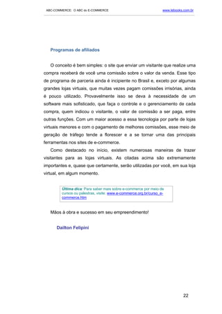 ABC-COMMERCE: O ABC do E-COMMERCE                                      www.lebooks.com.br
___________________________________________________________________________________________




   Programas de afiliados


   O conceito é bem simples: o site que enviar um visitante que realize uma
compra receberá de você uma comissão sobre o valor da venda. Esse tipo
de programa de parceria ainda é incipiente no Brasil e, exceto por algumas
grandes lojas virtuais, que muitas vezes pagam comissões irrisórias, ainda
é pouco utilizado. Provavelmente isso se deva à necessidade de um
software mais sofisticado, que faça o controle e o gerenciamento de cada
compra, quem indicou o visitante, o valor de comissão a ser paga, entre
outras funções. Com um maior acesso a essa tecnologia por parte de lojas
virtuais menores e com o pagamento de melhores comissões, esse meio de
geração de tráfego tende a florescer e a se tornar uma das principais
ferramentas nos sites de e-commerce.
   Como destacado no início, existem numerosas maneiras de trazer
visitantes para as lojas virtuais. As citadas acima são extremamente
importantes e, quase que certamente, serão utilizadas por você, em sua loja
virtual, em algum momento.


          Última dica: Para saber mais sobre e-commerce por meio de
          cursos ou palestras, visite: www.e-commerce.org.br/curso_e-
          commerce.htm



   Mãos à obra e sucesso em seu empreendimento!


       Dailton Felipini




                                                                                    22
 
