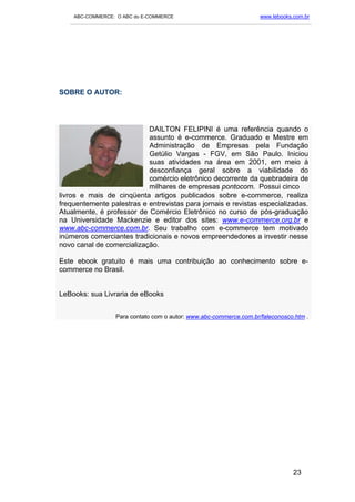 ABC-COMMERCE: O ABC do E-COMMERCE                                      www.lebooks.com.br
   ___________________________________________________________________________________________




SOBRE O AUTOR:




                           DAILTON FELIPINI é uma referência quando o
                           assunto é e-commerce. Graduado e Mestre em
                           Administração de Empresas pela Fundação
                           Getúlio Vargas - FGV, em São Paulo. Iniciou
                           suas atividades na área em 2001, em meio à
                           desconfiança geral sobre a viabilidade do
                           comércio eletrônico decorrente da quebradeira de
                           milhares de empresas pontocom. Possui cinco
livros e mais de cinqüenta artigos publicados sobre e-commerce, realiza
frequentemente palestras e entrevistas para jornais e revistas especializadas.
Atualmente, é professor de Comércio Eletrônico no curso de pós-graduação
na Universidade Mackenzie e editor dos sites: www.e-commerce.org.br e
www.abc-commerce.com.br. Seu trabalho com e-commerce tem motivado
inúmeros comerciantes tradicionais e novos empreendedores a investir nesse
novo canal de comercialização.

Este ebook gratuito é mais uma contribuição ao conhecimento sobre e-
commerce no Brasil.


LeBooks: sua Livraria de eBooks


                    Para contato com o autor: www.abc-commerce.com.br/faleconosco.htm .




                                                                                       23
 