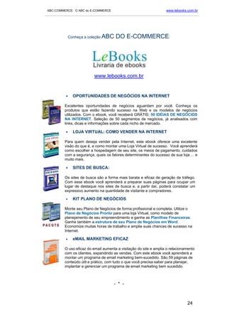 ABC-COMMERCE: O ABC do E-COMMERCE                                      www.lebooks.com.br
___________________________________________________________________________________________




                Conheça a coleção ABC    DO E-COMMERCE:




                             www.lebooks.com.br


            •     OPORTUNIDADES DE NEGÓCIOS NA INTERNET

           Excelentes oportunidades de negócios aguardam por você. Conheça os
           produtos que estão fazendo sucesso na Web e os modelos de negócios
           utilizados. Com o ebook, você receberá GRÁTIS: 50 IDÉIAS DE NEGÓCIOS
           NA INTERNET. Seleção de 50 segmentos de negócios, já analisados com
           links, dicas e informações sobre cada nicho de mercado.

            •     LOJA VIRTUAL: COMO VENDER NA INTERNET

           Para quem deseja vender pela Internet, este ebook oferece uma excelente
           visão do que é, e como montar uma Loja Virtual de sucesso. Você aprenderá
           como escolher a hospedagem de seu site, os meios de pagamento, cuidados
           com a segurança, quais os fatores determinantes do sucesso de sua loja ... e
           muito mais.

            •     SITES DE BUSCA:

           Os sites de busca são a forma mais barata e eficaz de geração de tráfego.
           Com esse ebook você aprenderá a preparar suas páginas para ocupar um
           lugar de destaque nos sites de busca e, a partir daí, poderá constatar um
           expressivo aumento na quantidade de visitante e compradores.

            •     KIT PLANO DE NEGÓCIOS

           Monte seu Plano de Negócios de forma profissional e completa. Utilize o
           Plano de Negócios Pronto para uma loja Virtual, como modelo de
           planejamento de seu empreendimento e ganhe as Planilhas Financeiras.
           Ganhe também a estrutura de seu Plano de Negócios em Word.
           Economize muitas horas de trabalho e amplie suas chances de sucesso na
           Internet.

            •     eMAIL MARKETING EFICAZ

           O uso eficaz do email aumenta a visitação do site e amplia o relacionamento
           com os clientes, expandindo as vendas. Com este ebook você aprenderá a
           montar um programa de email marketing bem-sucedido. São 59 páginas de
           conteúdo útil e prático, com tudo o que você precisa saber para planejar,
           implantar e gerenciar um programa de email marketing bem sucedido.



                                        - * -



                                                                                    24
 