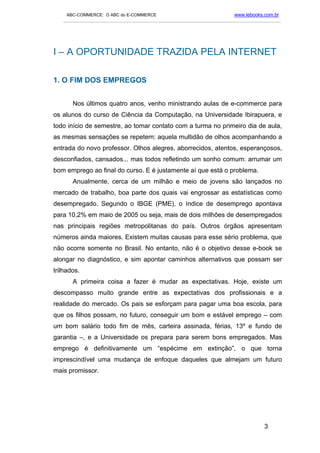 ABC-COMMERCE: O ABC do E-COMMERCE                                      www.lebooks.com.br
   ___________________________________________________________________________________________




I – A OPORTUNIDADE TRAZIDA PELA INTERNET

1. O FIM DOS EMPREGOS


       Nos últimos quatro anos, venho ministrando aulas de e-commerce para
os alunos do curso de Ciência da Computação, na Universidade Ibirapuera, e
todo início de semestre, ao tomar contato com a turma no primeiro dia de aula,
as mesmas sensações se repetem: aquela multidão de olhos acompanhando a
entrada do novo professor. Olhos alegres, aborrecidos, atentos, esperançosos,
desconfiados, cansados... mas todos refletindo um sonho comum: arrumar um
bom emprego ao final do curso. E é justamente aí que está o problema.
       Anualmente, cerca de um milhão e meio de jovens são lançados no
mercado de trabalho, boa parte dos quais vai engrossar as estatísticas como
desempregado. Segundo o IBGE (PME), o índice de desemprego apontava
para 10,2% em maio de 2005 ou seja, mais de dois milhões de desempregados
nas principais regiões metropolitanas do país. Outros órgãos apresentam
números ainda maiores. Existem muitas causas para esse sério problema, que
não ocorre somente no Brasil. No entanto, não é o objetivo desse e-book se
alongar no diagnóstico, e sim apontar caminhos alternativos que possam ser
trilhados.
       A primeira coisa a fazer é mudar as expectativas. Hoje, existe um
descompasso muito grande entre as expectativas dos profissionais e a
realidade do mercado. Os pais se esforçam para pagar uma boa escola, para
que os filhos possam, no futuro, conseguir um bom e estável emprego – com
um bom salário todo fim de mês, carteira assinada, férias, 13º e fundo de
garantia –, e a Universidade os prepara para serem bons empregados. Mas
emprego é definitivamente um “espécime em extinção”, o que torna
imprescindível uma mudança de enfoque daqueles que almejam um futuro
mais promissor.




                                                                                       3
 