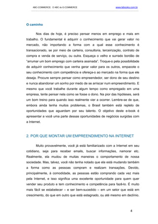 ABC-COMMERCE: O ABC do E-COMMERCE                                      www.lebooks.com.br
   ___________________________________________________________________________________________




O caminho

       Nos dias de hoje, é preciso pensar menos em emprego e mais em
trabalho. O fundamental é adquirir o conhecimento que vai gerar valor no
mercado, não importando a forma com a qual esse conhecimento é
transacionado, se por meio de carteira, consultoria, terceirização, contrato de
compra e venda de serviço, ou outra. Esqueça o velho e surrado bordão de
“arrumar um bom emprego com carteira assinada”. Troque-o pela possibilidade
de adquirir conhecimento que venha gerar valor para os outros, empacote o
seu conhecimento com competência e ofereça-o ao mercado na forma que ele
deseja. Procure sempre pensar como empreendedor, ser dono de seu destino
e nunca abandonar um sonho por medo de se arriscar num empreendimento. E
mesmo que você trabalhe durante algum tempo como empregado em uma
empresa, tente pensar nela como se fosse o dono. Na pior das hipóteses, será
um bom treino para quando isso realmente vier a ocorrer. Lembre-se de que,
embora ainda tenha muitos problemas, o Brasil também está repleto de
oportunidades que aguardam por seu talento. O objetivo deste e-book é
apresentar a você uma parte dessas oportunidades de negócios surgidas com
a Internet.



2. POR QUE MONTAR UM EMPREENDIMENTO NA INTERNET

       Muito provavelmente, você já está familiarizado com a Internet em seu
cotidiano, seja para receber emails, buscar informações, namorar etc.
Realmente, ela mudou de muitas maneiras o comportamento de nossa
sociedade. Mas, talvez, você não tenha notado que ela está mudando também
a forma como as pessoas compram e realizam transações. Devido,
principalmente, à comodidade, as pessoas estão comprando cada vez mais
pela Internet, e isso significa uma excelente oportunidade para quem quer
vender seu produto e tem conhecimento e competência para fazê-lo. É muito
mais fácil se estabelecer – e ser bem-sucedido – em um setor que está em
crescimento, do que em outro que está estagnado, ou até mesmo em declínio.



                                                                                       4
 