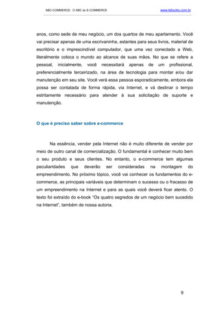 ABC-COMMERCE: O ABC do E-COMMERCE                                      www.lebooks.com.br
   ___________________________________________________________________________________________




anos, como sede de meu negócio, um dos quartos de meu apartamento. Você
vai precisar apenas de uma escrivaninha, estantes para seus livros, material de
escritório e o imprescindível computador, que uma vez conectado a Web,
literalmente coloca o mundo ao alcance de suas mãos. No que se refere a
pessoal,   inicialmente,     você     necessitará      apenas      de    um     profissional,
preferencialmente terceirizado, na área de tecnologia para montar e/ou dar
manutenção em seu site. Você verá essa pessoa esporadicamente, embora ela
possa ser contatada de forma rápida, via Internet, e vá destinar o tempo
estritamente necessário para atender à sua solicitação de suporte e
manutenção.



O que é preciso saber sobre e-commerce



      Na essência, vender pela Internet não é muito diferente de vender por
meio de outro canal de comercialização. O fundamental é conhecer muito bem
o seu produto e seus clientes. No entanto, o e-commerce tem algumas
peculiaridades     que      deverão      ser    consideradas        na     montagem        do
empreendimento. No próximo tópico, você vai conhecer os fundamentos do e-
commerce, as principais variáveis que determinam o sucesso ou o fracasso de
um empreendimento na Internet e para as quais você deverá ficar atento. O
texto foi extraído do e-book “Os quatro segredos de um negócio bem sucedido
na Internet”, também de nossa autoria.




                                                                                       9
 