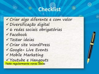 Checklist
 Criar algo diferente e com valor
 Diversificação digital
 6 redes sociais obrigatórias
 Facebook
 Testar ideias
 Criar site WordPress
 Google+ Live Events
 Mobile Marketing
 Youtube e Hangouts
Teste regularmente novas ideias
 