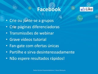 Facebook
• Crie ou junte-se a grupos
• Crie páginas diferenciadoras
• Transmissões de webinar
• Grave vídeos tutorial
• Fan-gate com ofertas únicas
• Partilhe e sirva desinteressadamente
• Não espere resultados rápidos!
Redes Sociais Empreendedores | Vasco Marques
 