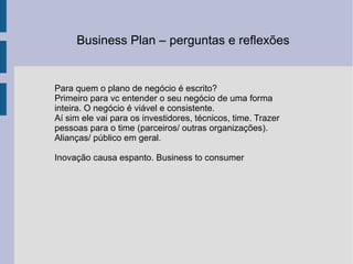 Business Plan – perguntas e reflexões  Para quem o plano de negócio é escrito? Primeiro para vc entender o seu negócio de uma forma inteira. O negócio é viável e consistente.  Aí sim ele vai para os investidores, técnicos, time. Trazer pessoas para o time (parceiros/ outras organizações). Alianças/ público em geral.  Inovação causa espanto. Business to consumer 