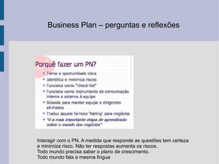 Business Plan – perguntas e reflexões  Interagir com o PN. A medida que responde as questões tem certeza e minimiza risco. Não ter respostas aumenta os riscos. Todo mundo precisa saber o plano de crescimento. Todo mundo fala a mesma lingua  