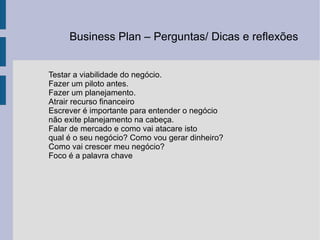 Testar a viabilidade do negócio. Fazer um piloto antes. Fazer um planejamento. Atrair recurso financeiro Escrever é importante para entender o negócio não exite planejamento na cabeça. Falar de mercado e como vai atacare isto  qual é o seu negócio? Como vou gerar dinheiro? Como vai crescer meu negócio? Foco é a palavra chave  Business Plan – Perguntas/ Dicas e reflexões  