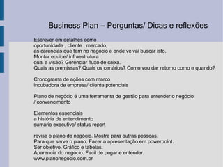 Escrever em detalhes como oportunidade , cliente , mercado, as carencias que tem no negócio e onde vc vai buscar isto. Montar equipe/ infraestrutura qual a visão? Gerenciar fluxo de caixa. Quais as premissas? Quais os cenários? Como vou dar retorno como e quando? Cronograma de ações com marco incubadora de empresa/ cliente potenciais Plano de negócio é uma ferramenta de gestão para entender o negócio / convencimento  Elementos essenciais a história de entendimento sumário executivo/ status report revise o plano de negócio. Mostre para outras pessoas. Para que serve o plano. Fazer a apresentação em powerpoint. Ser objetivo. Gráfico e tabelas.  Aparencia do negócio. Facil de pegar e entender. www.planonegocio.com.br Business Plan – Perguntas/ Dicas e reflexões  
