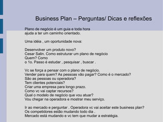 Plano de negócio é um guia e toda hora  ajuda a ter um caminho orientado. Uma idéia , um oportunidade nova:  Desenvolver um produto novo?  Cesar Salin. Como estruturar um plano de negócio Quem? Como  o 1o. Passo é estudar , pesquisar , buscar . Vc se força a pensar com o plano de negócio.  Vender para quem? As pessoas vão pagar? Como é o mercado? São as pessoas ou operadora? Tem clientes potenciais? Criar uma empresa para longo prazo. Como vc vai captar recursos?  Qual o modelo de negócio que vou atuar? Vou chegar na operadora e mostrar meu serviço.  Ir ao mercado e perguntar . Operadora vc vai aceitar este business plan? Os competidores estão mudando todo dia .  Mercado está mudando e vc tem que mudar a estratégia. Business Plan – Perguntas/ Dicas e reflexões  