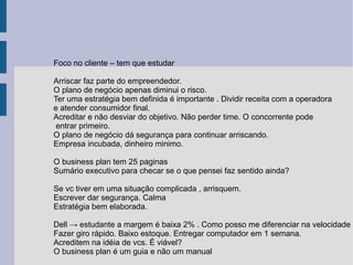 Foco no cliente – tem que estudar Arriscar faz parte do empreendedor. O plano de negócio apenas diminui o risco. Ter uma estratégia bem definida é importante . Dividir receita com a operadora  e atender consumidor final. Acreditar e não desviar do objetivo. Não perder time. O concorrente pode entrar primeiro. O plano de negócio dá segurança para continuar arriscando. Empresa incubada, dinheiro minimo.  O business plan tem 25 paginas Sumário executivo para checar se o que pensei faz sentido ainda? Se vc tiver em uma situação complicada , arrisquem. Escrever dar segurança. Calma Estratégia bem elaborada. Dell -> estudante a margem é baixa 2% . Como posso me diferenciar na velocidade Fazer giro rápido. Baixo estoque. Entregar computador em 1 semana. Acreditem na idéia de vcs. É viável? O business plan é um guia e não um manual 