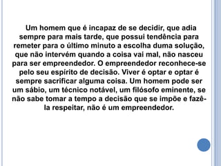      A personalidade empreendedora transforma a situação mais trivial em uma oportunidade excepcional.O empreendedor é o visionário em nós:o sonhador,a energia por trás de toda atividade humana,a imaginação que alimenta o fogo do futuro,o catalisador da mudança.O Empreendedor vive no futuro,nunca no passado e,raramente,no presente.